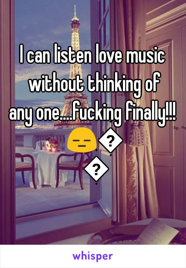 I can listen love music without thinking of
any one....fucking finally!!! 😑🙌😌