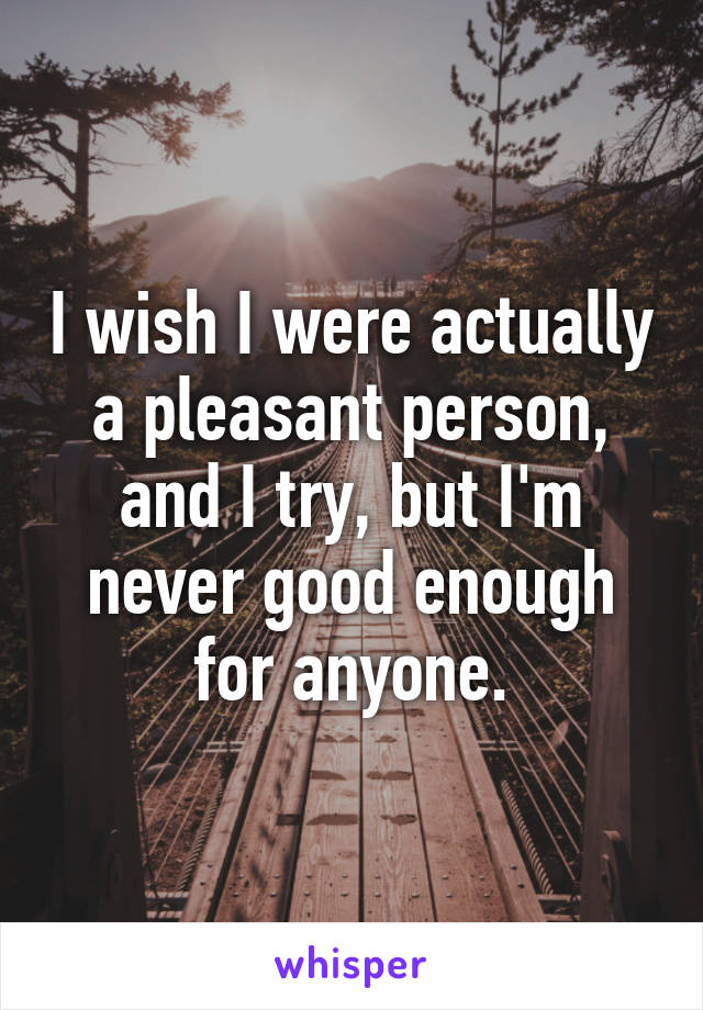 I wish I were actually a pleasant person, and I try, but I'm never good enough for anyone.