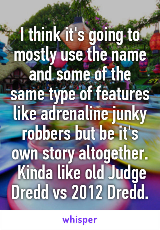 I think it's going to mostly use the name and some of the same type of features like adrenaline junky robbers but be it's own story altogether.  Kinda like old Judge Dredd vs 2012 Dredd.