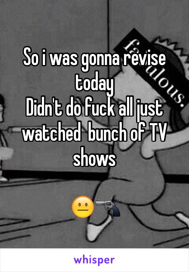 So i was gonna revise today 
Didn't do fuck all just watched  bunch of TV shows 

😐🔫