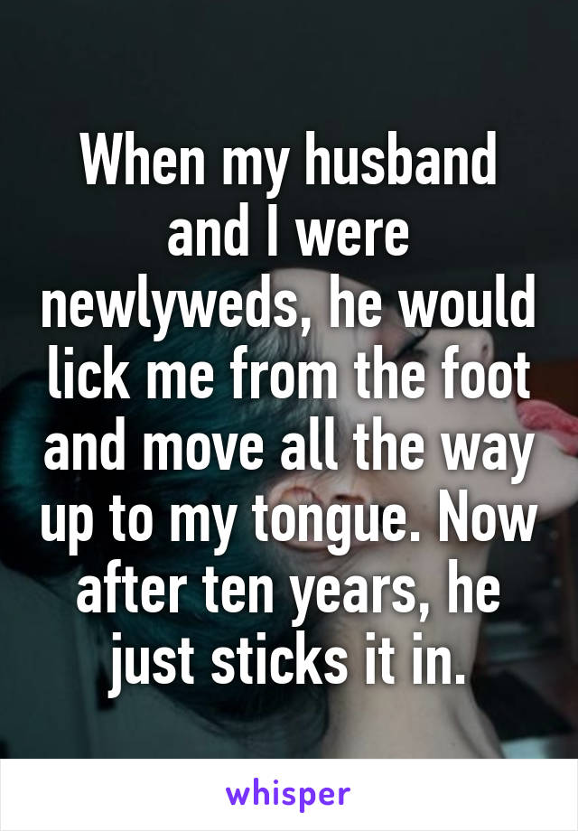 When my husband and I were newlyweds, he would lick me from the foot and move all the way up to my tongue. Now after ten years, he just sticks it in.