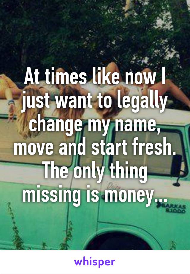 At times like now I just want to legally change my name, move and start fresh. The only thing missing is money...