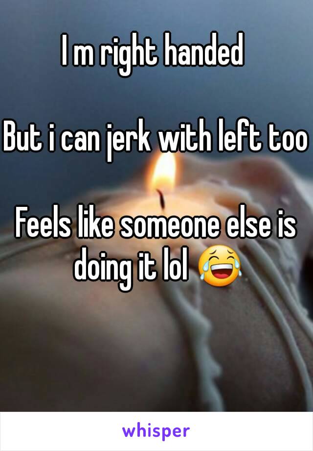 I m right handed 

But i can jerk with left too

Feels like someone else is doing it lol 😂