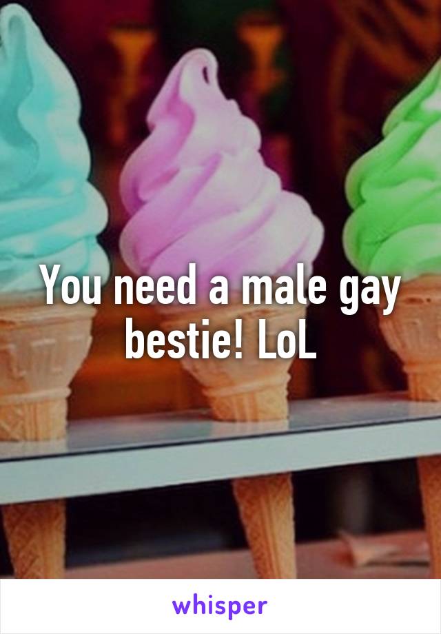 You need a male gay bestie! LoL