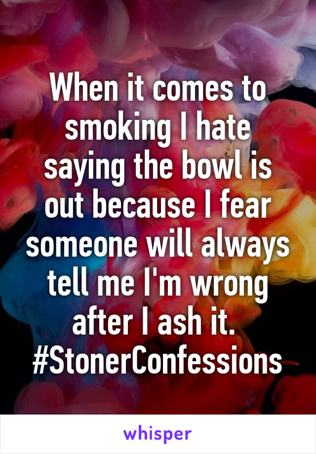 When it comes to smoking I hate saying the bowl is out because I fear someone will always tell me I'm wrong after I ash it. 
#StonerConfessions