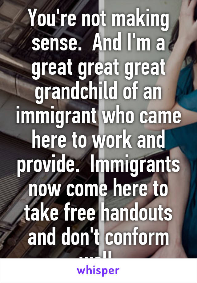 You're not making sense.  And I'm a great great great grandchild of an immigrant who came here to work and provide.  Immigrants now come here to take free handouts and don't conform well.