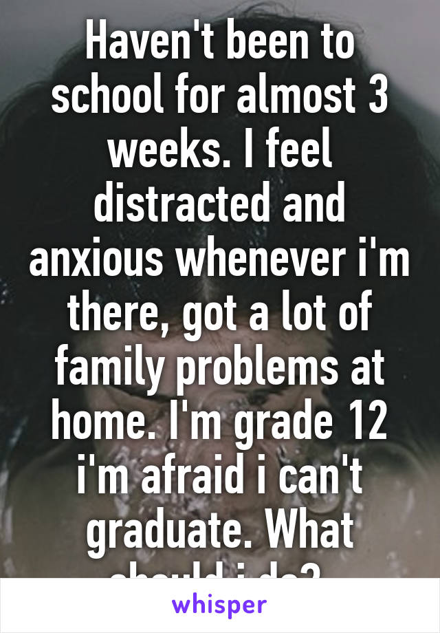 Haven't been to school for almost 3 weeks. I feel distracted and anxious whenever i'm there, got a lot of family problems at home. I'm grade 12 i'm afraid i can't graduate. What should i do? 