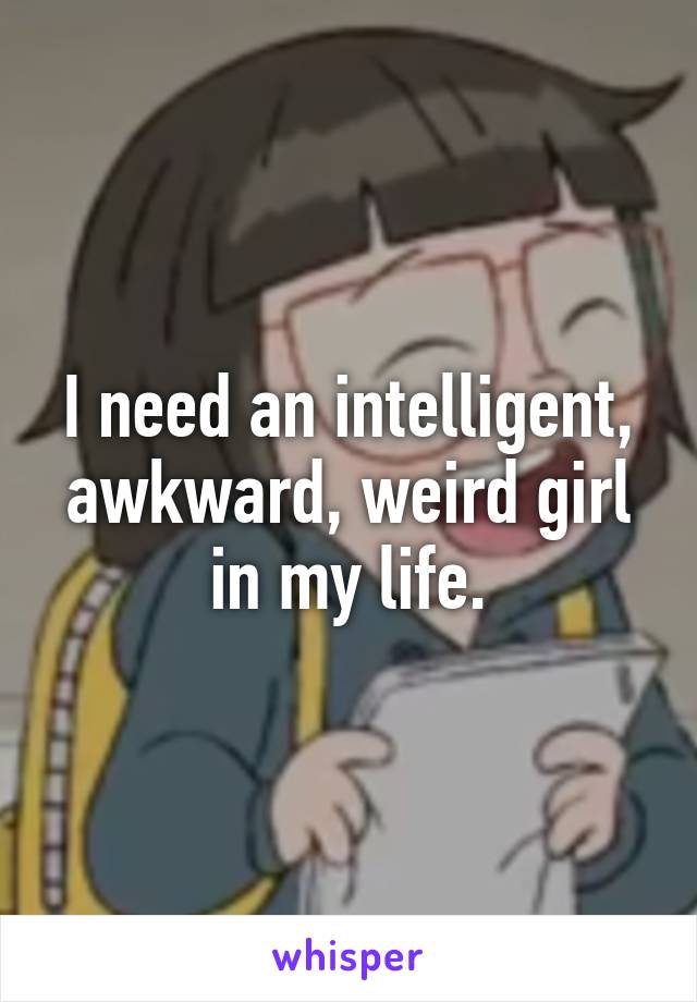 I need an intelligent, awkward, weird girl in my life.