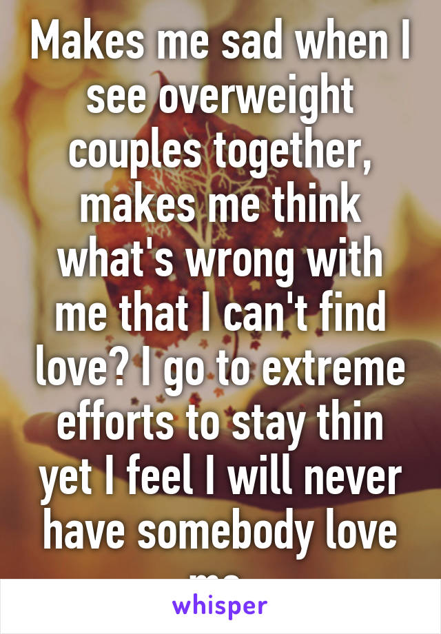 Makes me sad when I see overweight couples together, makes me think what's wrong with me that I can't find love? I go to extreme efforts to stay thin yet I feel I will never have somebody love me.