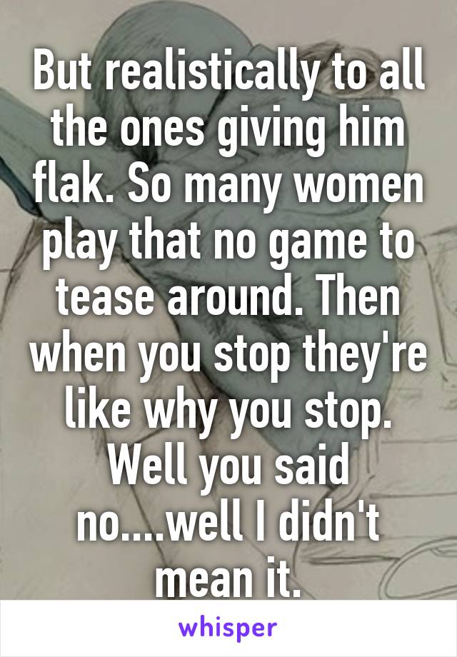 But realistically to all the ones giving him flak. So many women play that no game to tease around. Then when you stop they're like why you stop. Well you said no....well I didn't mean it.