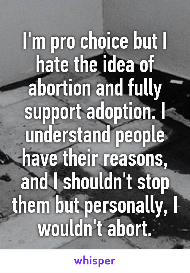 I'm pro choice but I hate the idea of abortion and fully support adoption. I understand people have their reasons, and I shouldn't stop them but personally, I wouldn't abort.