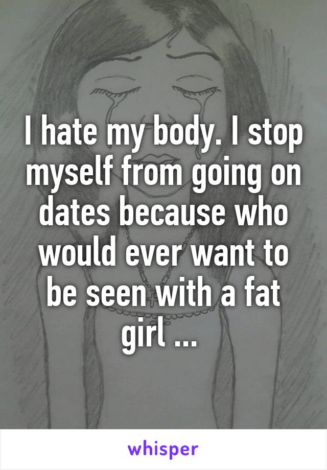 I hate my body. I stop myself from going on dates because who would ever want to be seen with a fat girl ... 