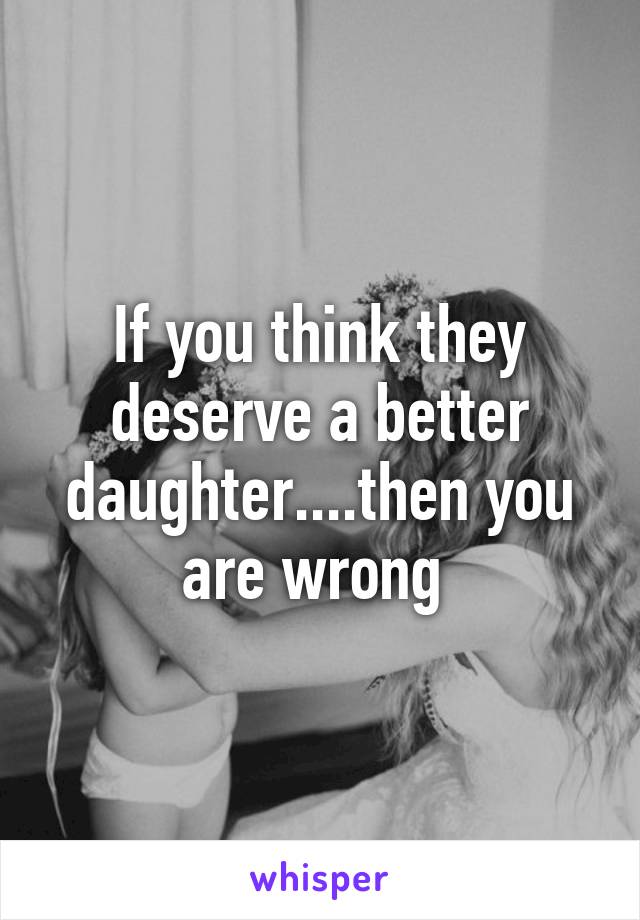 If you think they deserve a better daughter....then you are wrong 