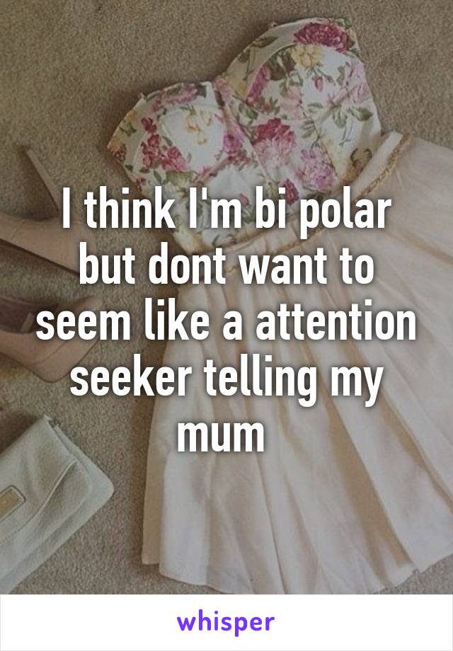 I think I'm bi polar but dont want to seem like a attention seeker telling my mum 