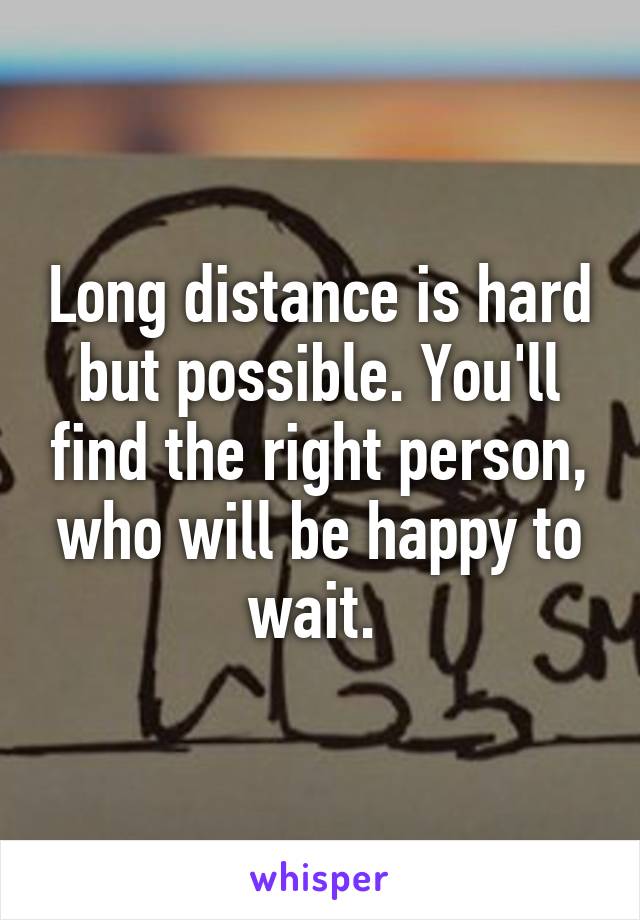 Long distance is hard but possible. You'll find the right person, who will be happy to wait. 