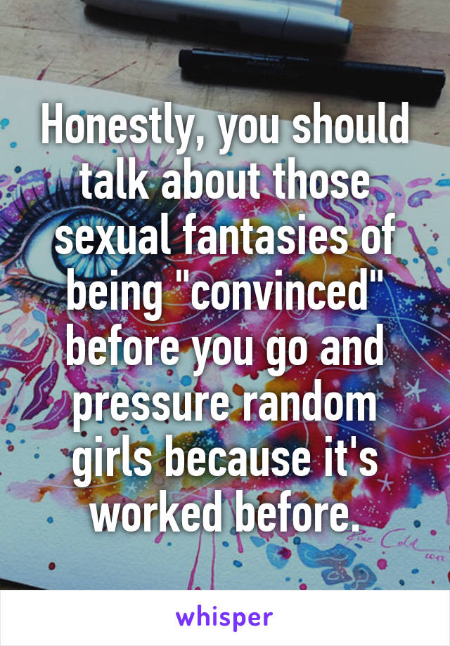 Honestly, you should talk about those sexual fantasies of being "convinced" before you go and pressure random girls because it's worked before.