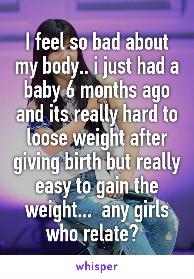 I feel so bad about my body.. i just had a baby 6 months ago and its really hard to loose weight after giving birth but really easy to gain the weight...  any girls who relate?  