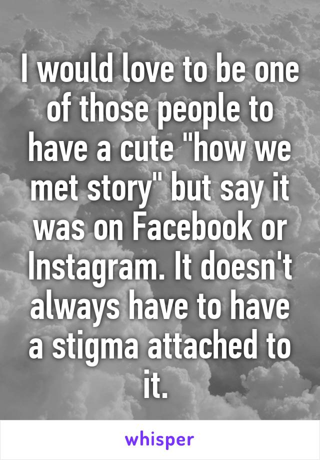 I would love to be one of those people to have a cute "how we met story" but say it was on Facebook or Instagram. It doesn't always have to have a stigma attached to it. 