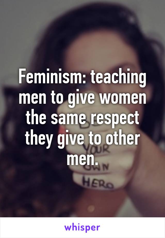 Feminism: teaching men to give women the same respect they give to other men.