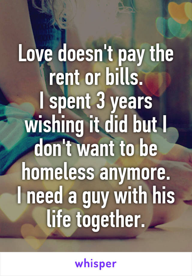 Love doesn't pay the rent or bills.
I spent 3 years wishing it did but I don't want to be homeless anymore.
I need a guy with his life together.