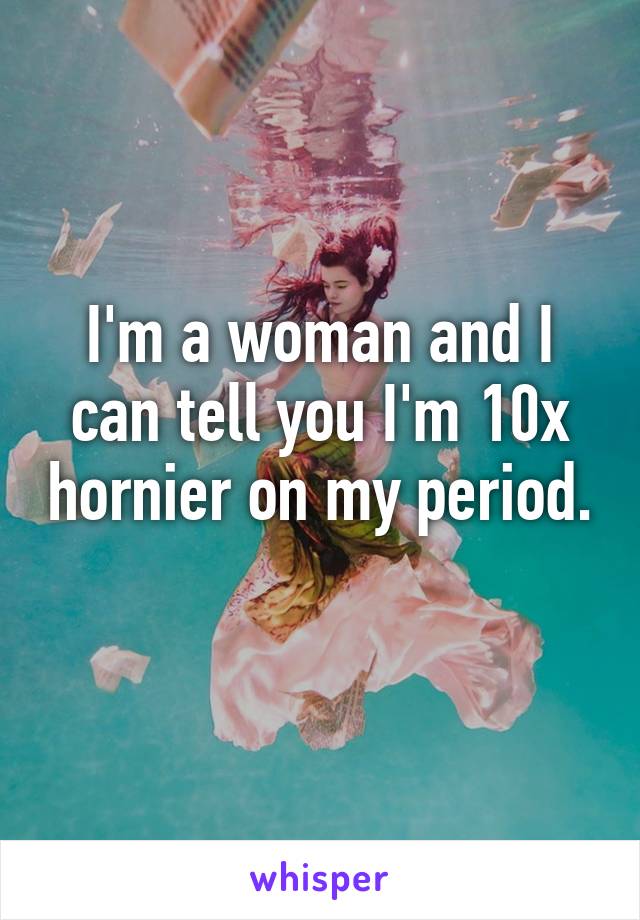 I'm a woman and I can tell you I'm 10x hornier on my period. 