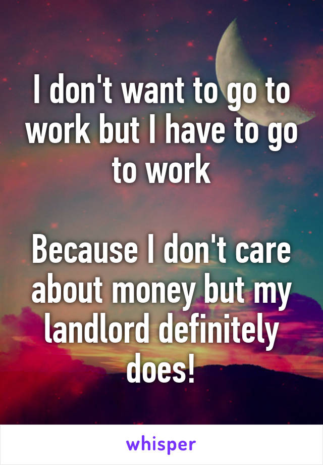 I don't want to go to work but I have to go to work

Because I don't care about money but my landlord definitely does!