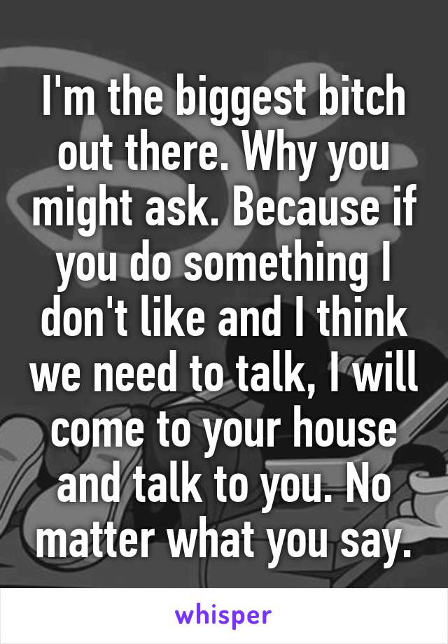 I'm the biggest bitch out there. Why you might ask. Because if you do something I don't like and I think we need to talk, I will come to your house and talk to you. No matter what you say.