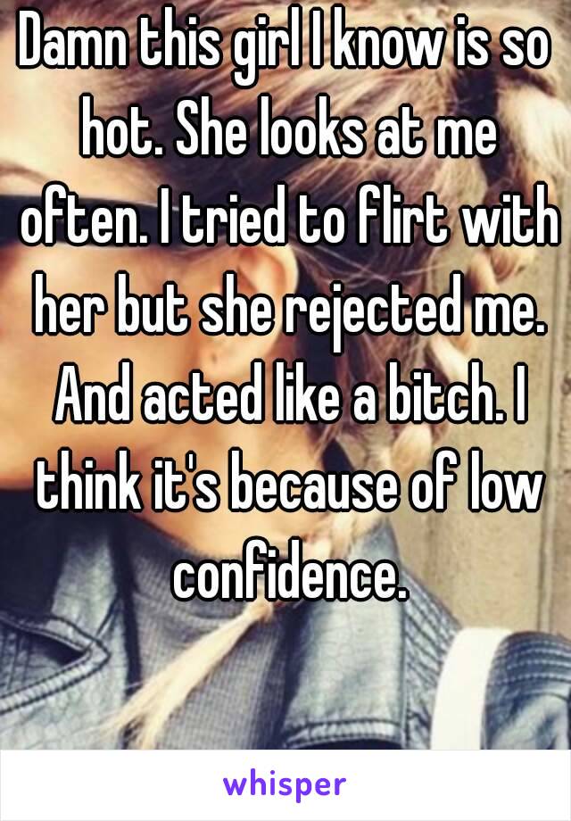 Damn this girl I know is so hot. She looks at me often. I tried to flirt with her but she rejected me. And acted like a bitch. I think it's because of low confidence.