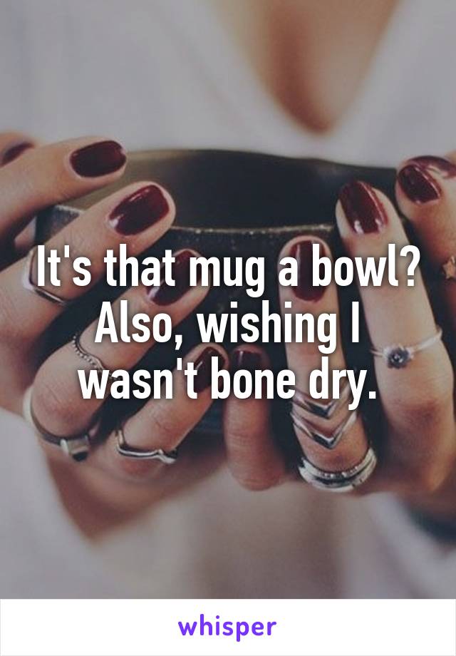 It's that mug a bowl? Also, wishing I wasn't bone dry.