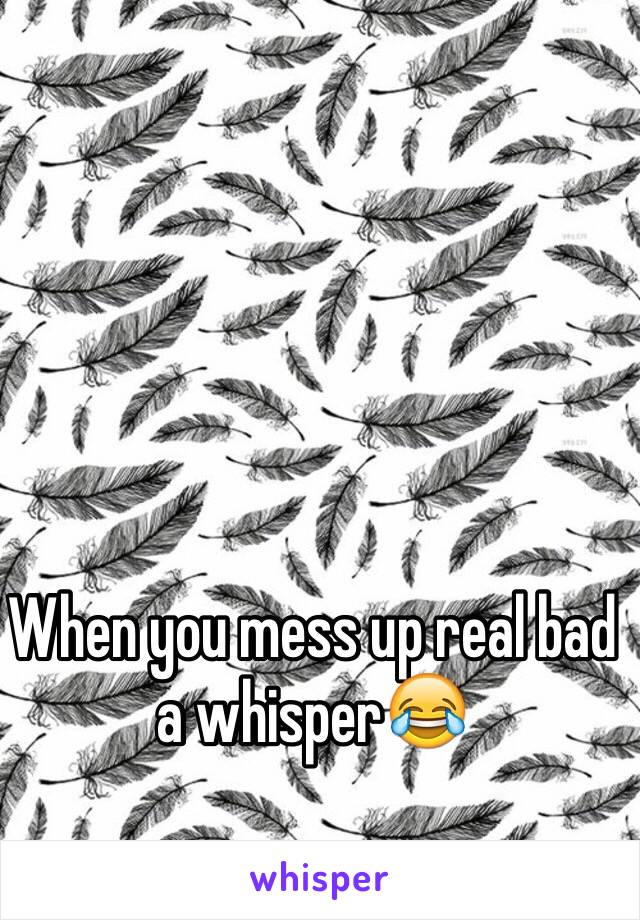 When you mess up real bad a whisper😂