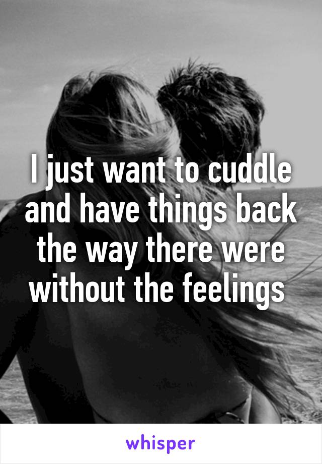 I just want to cuddle and have things back the way there were without the feelings 