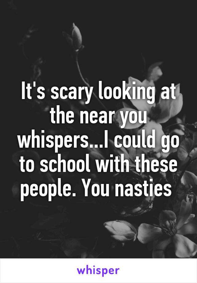 It's scary looking at the near you whispers...I could go to school with these people. You nasties 