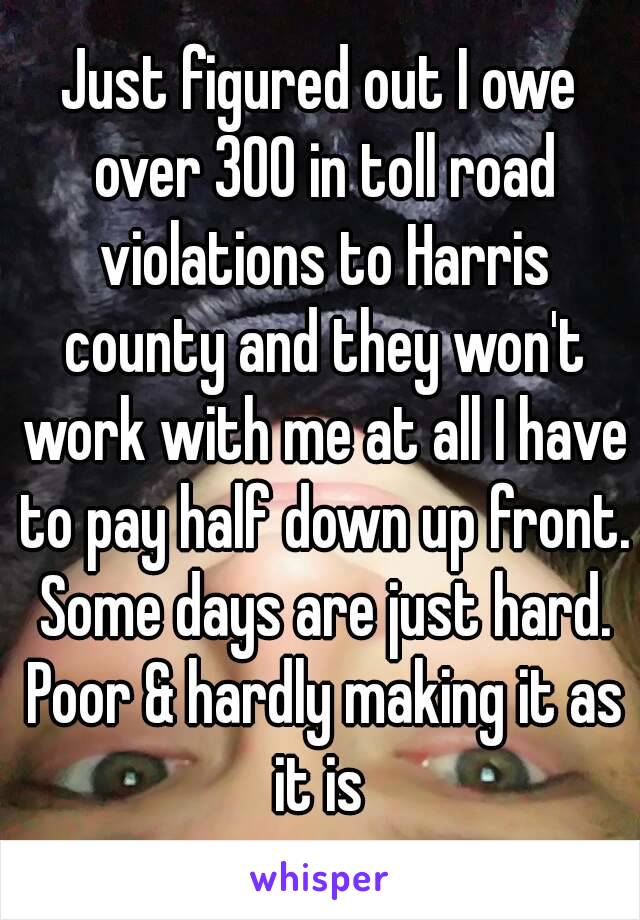 Just figured out I owe over 300 in toll road violations to Harris county and they won't work with me at all I have to pay half down up front. Some days are just hard. Poor & hardly making it as it is 