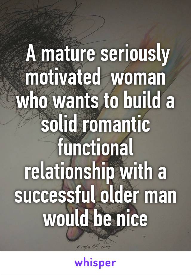  A mature seriously motivated  woman who wants to build a solid romantic functional relationship with a successful older man would be nice