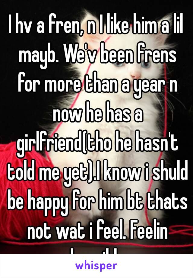 I hv a fren, n I like him a lil mayb. We'v been frens for more than a year n now he has a girlfriend(tho he hasn't told me yet).I know i shuld be happy for him bt thats not wat i feel. Feelin horrible