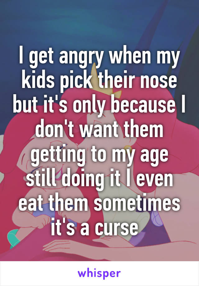 I get angry when my kids pick their nose but it's only because I don't want them getting to my age still doing it I even eat them sometimes it's a curse  