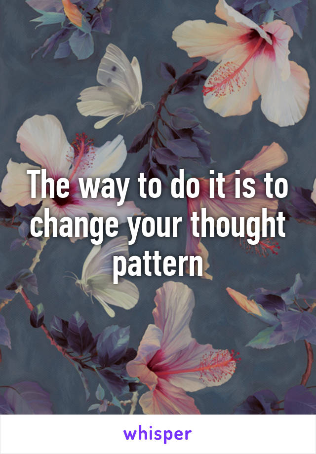 The way to do it is to change your thought pattern