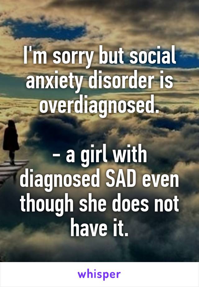 I'm sorry but social anxiety disorder is overdiagnosed.

- a girl with diagnosed SAD even though she does not have it.