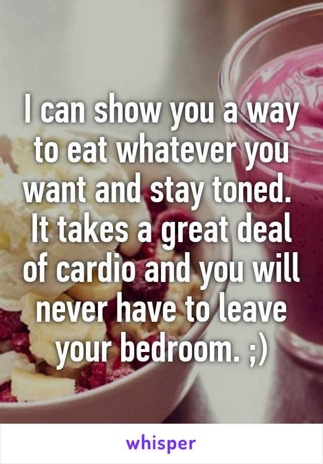 I can show you a way to eat whatever you want and stay toned.  It takes a great deal of cardio and you will never have to leave your bedroom. ;)