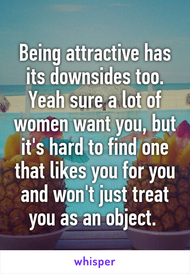 Being attractive has its downsides too. Yeah sure a lot of women want you, but it's hard to find one that likes you for you and won't just treat you as an object. 