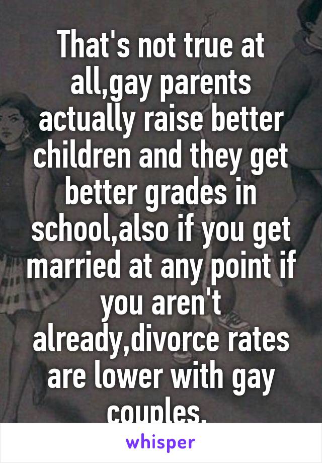 That's not true at all,gay parents actually raise better children and they get better grades in school,also if you get married at any point if you aren't already,divorce rates are lower with gay couples. 