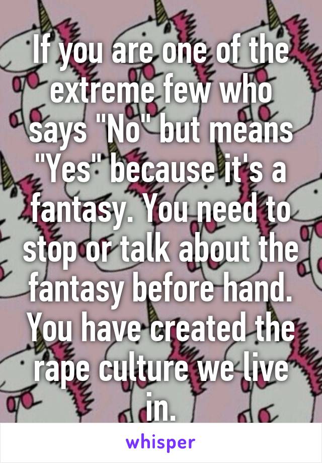 If you are one of the extreme few who says "No" but means "Yes" because it's a fantasy. You need to stop or talk about the fantasy before hand. You have created the rape culture we live in.