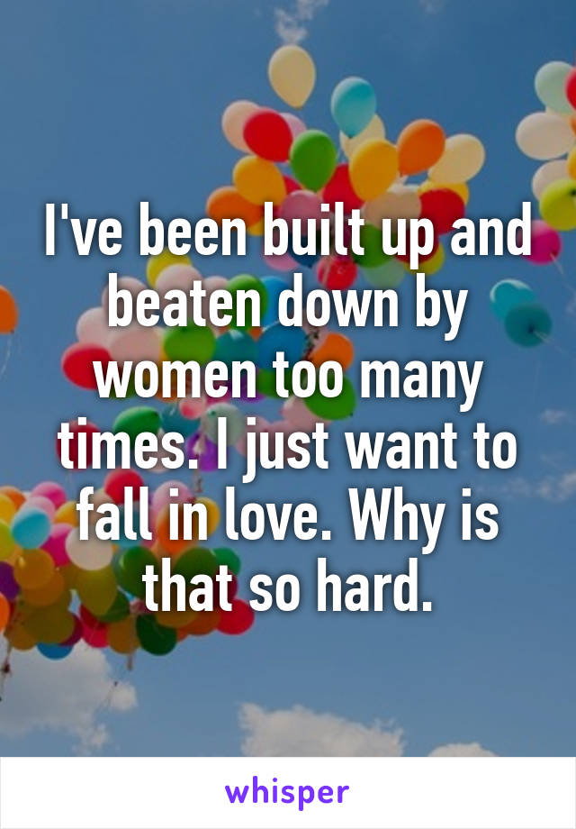 I've been built up and beaten down by women too many times. I just want to fall in love. Why is that so hard.