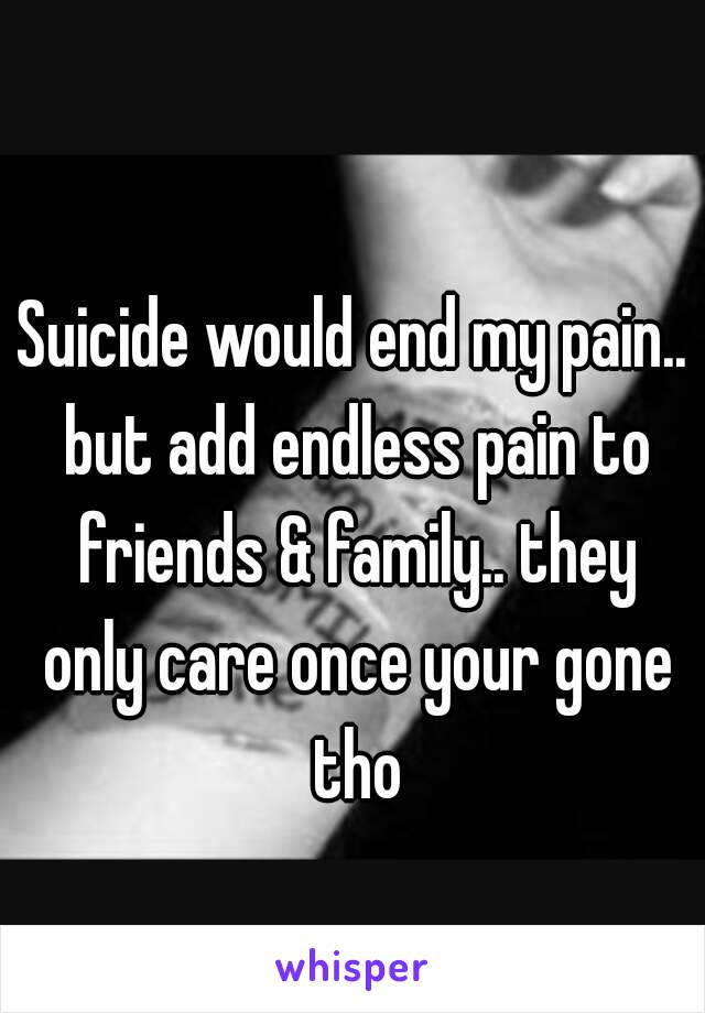 Suicide would end my pain.. but add endless pain to friends & family.. they only care once your gone tho