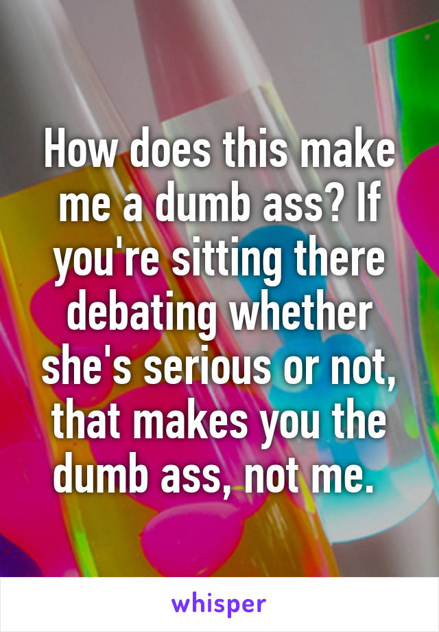 How does this make me a dumb ass? If you're sitting there debating whether she's serious or not, that makes you the dumb ass, not me. 