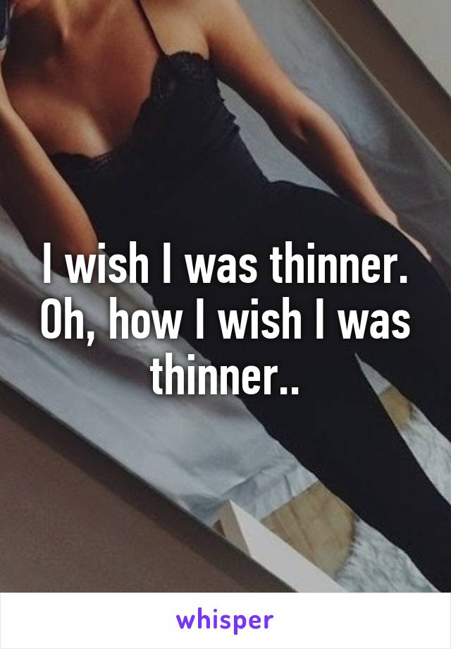 I wish I was thinner. Oh, how I wish I was thinner..