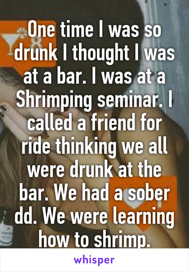 One time I was so drunk I thought I was at a bar. I was at a Shrimping seminar. I called a friend for ride thinking we all were drunk at the bar. We had a sober dd. We were learning how to shrimp.