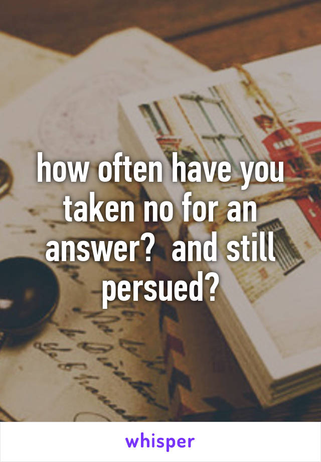 how often have you taken no for an answer?  and still persued?