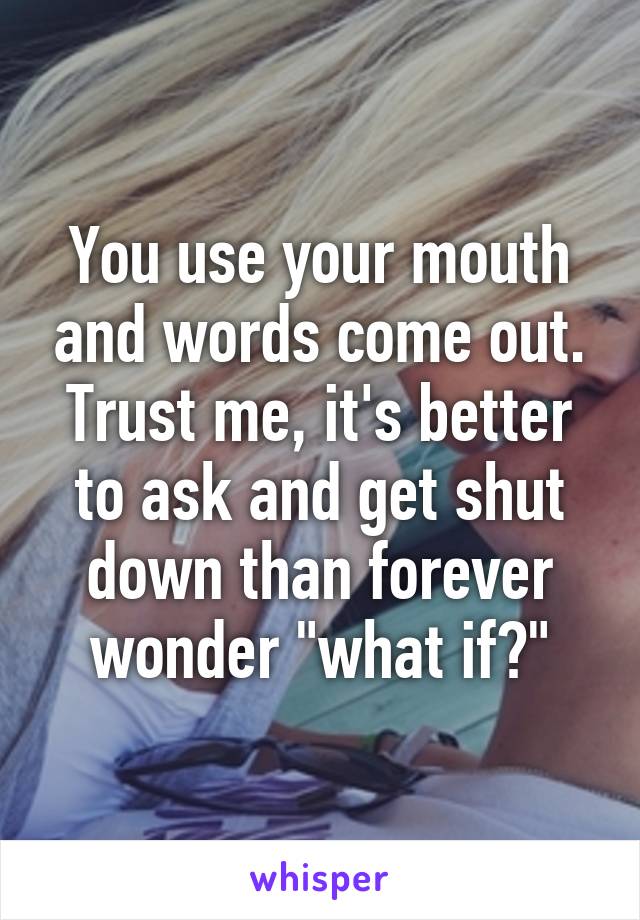 You use your mouth and words come out. Trust me, it's better to ask and get shut down than forever wonder "what if?"