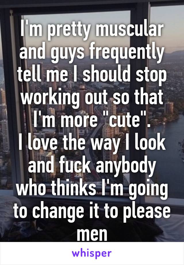 I'm pretty muscular and guys frequently tell me I should stop working out so that I'm more "cute".
I love the way I look and fuck anybody who thinks I'm going to change it to please men